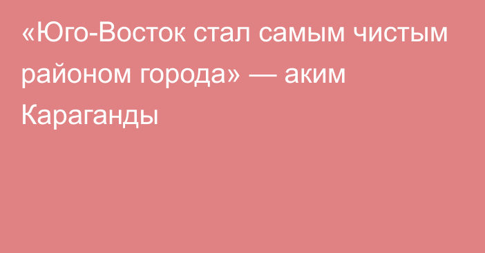 «Юго-Восток стал самым чистым районом города» — аким Караганды