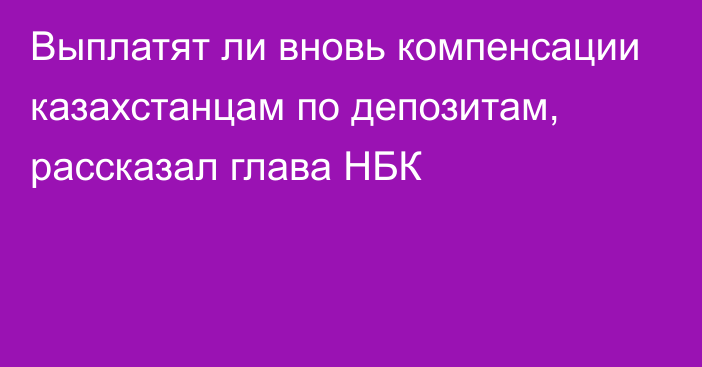 Выплатят ли вновь компенсации казахстанцам по депозитам, рассказал глава НБК