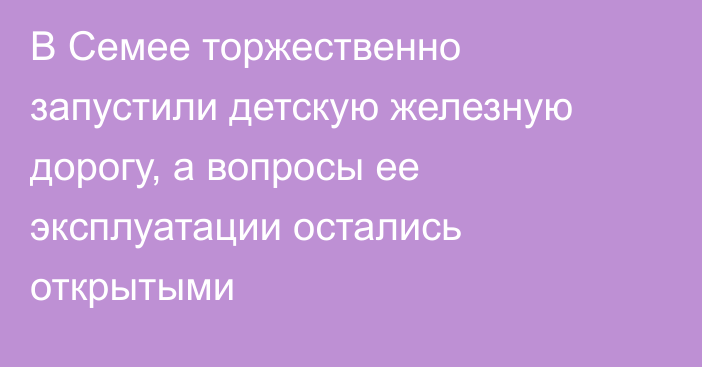 В Семее торжественно запустили детскую железную дорогу, а вопросы ее эксплуатации остались открытыми