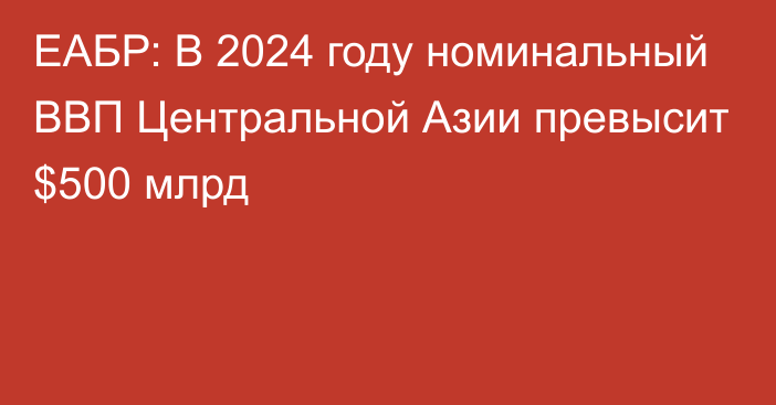 ЕАБР: В 2024 году номинальный ВВП Центральной Азии превысит $500 млрд