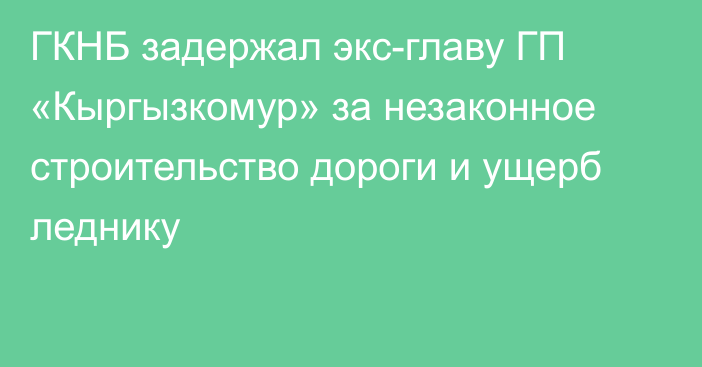 ГКНБ задержал экс-главу ГП «Кыргызкомур» за незаконное строительство дороги и ущерб леднику