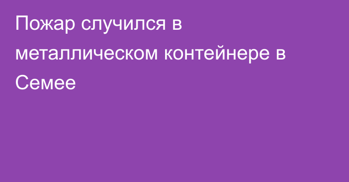 Пожар случился в металлическом контейнере в Семее