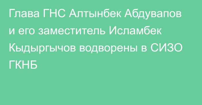 Глава ГНС Алтынбек Абдувапов и его заместитель Исламбек Кыдыргычов водворены в СИЗО ГКНБ