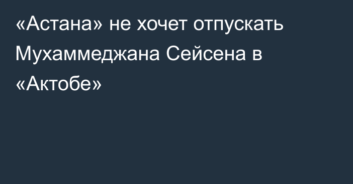 «Астана» не хочет отпускать Мухаммеджана Сейсена в «Актобе»