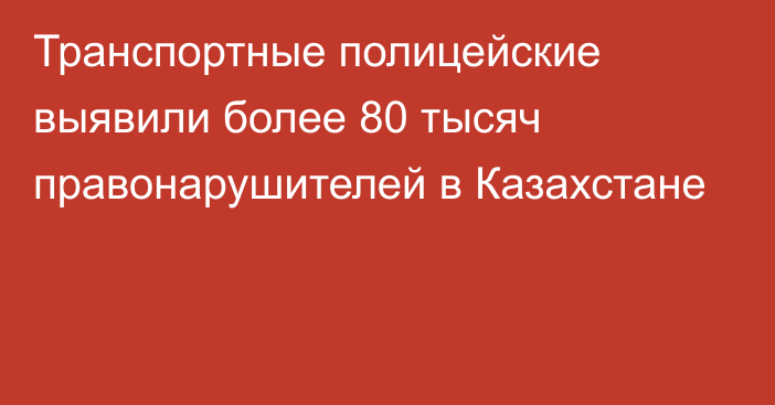 Транспортные полицейские выявили более 80 тысяч правонарушителей в Казахстане