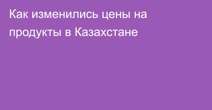 Как изменились цены на продукты в Казахстане