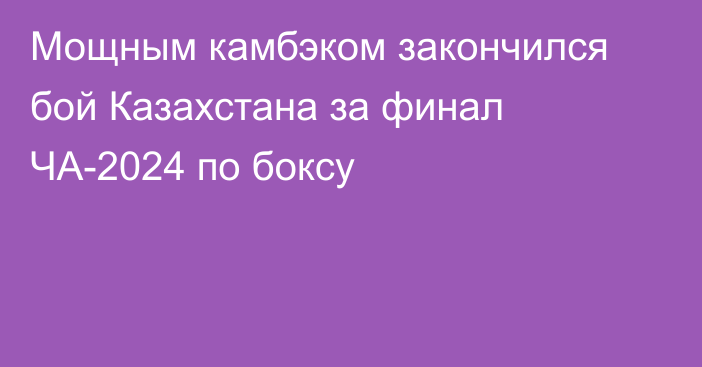 Мощным камбэком закончился бой Казахстана за финал ЧА-2024 по боксу