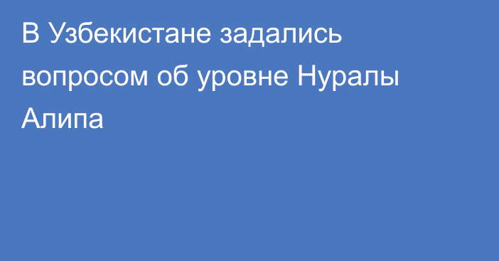 В Узбекистане задались вопросом об уровне Нуралы Алипа