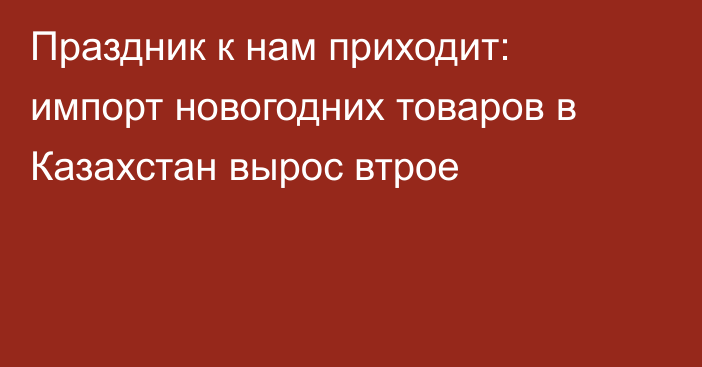 Праздник к нам приходит: импорт новогодних товаров в Казахстан вырос втрое