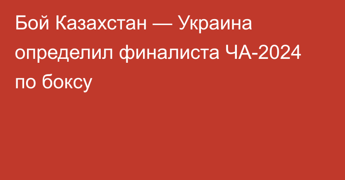 Бой Казахстан — Украина определил финалиста ЧА-2024 по боксу