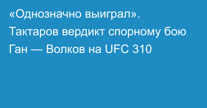 «Однозначно выиграл». Тактаров вердикт спорному бою Ган — Волков на UFC 310