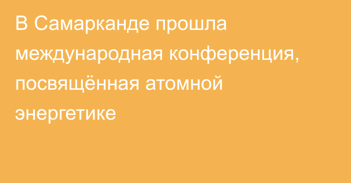 В Самарканде прошла международная конференция, посвящённая атомной энергетике