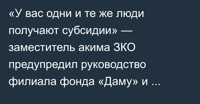 «У вас одни и те же люди получают субсидии» — заместитель акима ЗКО предупредил руководство филиала фонда «Даму» и управления предпринимательства о коррупционных рисках  