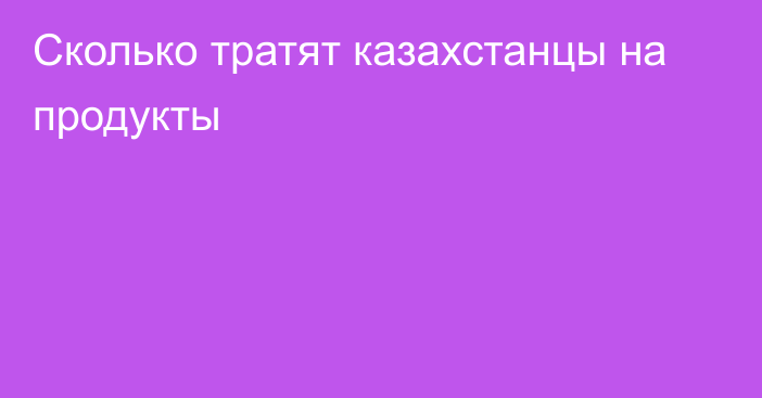 Сколько тратят казахстанцы на продукты