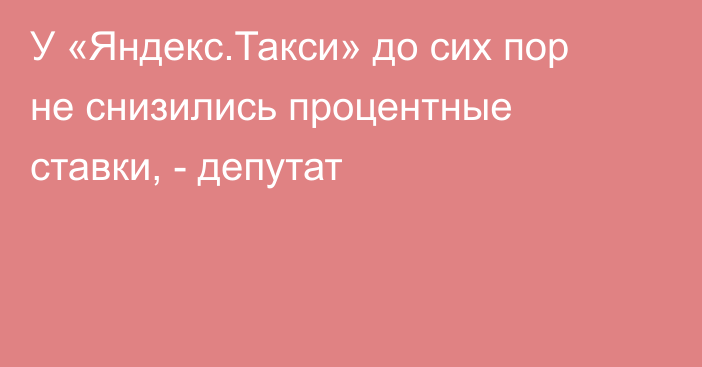 У «Яндекс.Такси» до сих пор не снизились процентные ставки, - депутат