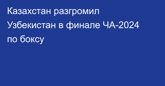 Казахстан разгромил Узбекистан в финале ЧА-2024 по боксу