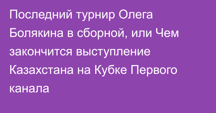 Последний турнир Олега Болякина в сборной, или Чем закончится выступление Казахстана на Кубке Первого канала