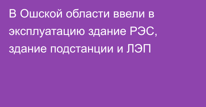 В Ошской области ввели в эксплуатацию здание РЭС, здание подстанции и ЛЭП