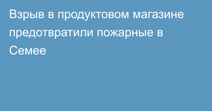 Взрыв в продуктовом магазине предотвратили пожарные в Семее