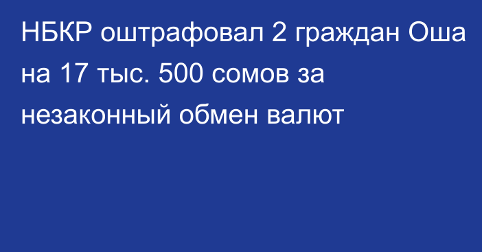 НБКР оштрафовал 2 граждан Оша на 17 тыс. 500 сомов за незаконный обмен валют