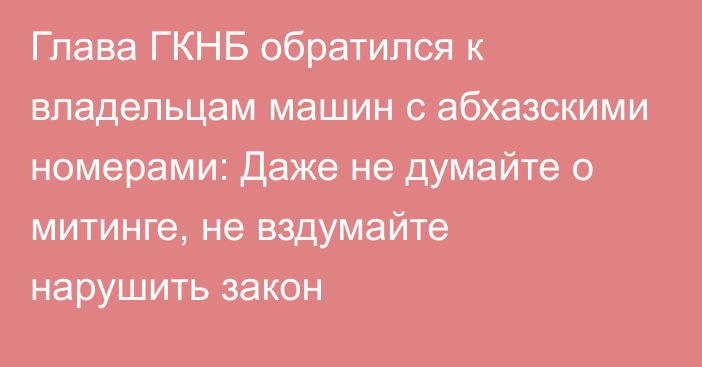 Глава ГКНБ обратился к владельцам машин с абхазскими номерами: Даже не думайте о митинге, не вздумайте нарушить закон