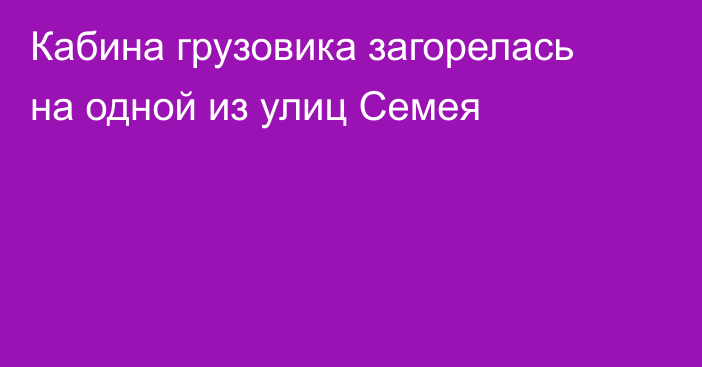 Кабина грузовика загорелась на одной из улиц Семея