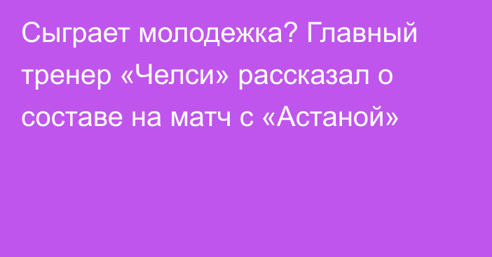 Сыграет молодежка? Главный тренер «Челси» рассказал о составе на матч с «Астаной»