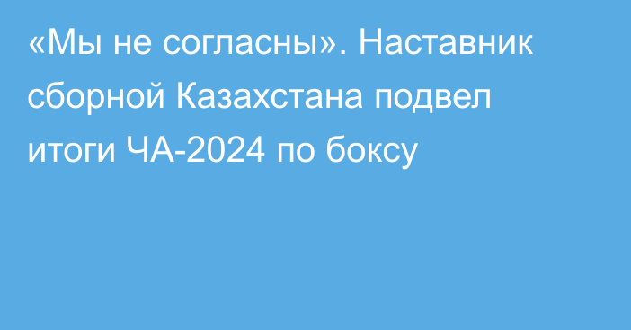 «Мы не согласны». Наставник сборной Казахстана подвел итоги ЧА-2024 по боксу