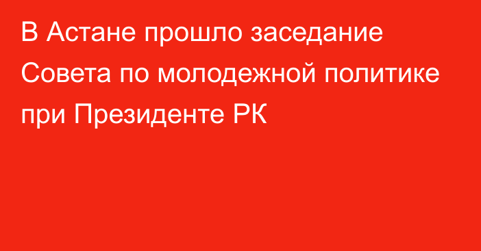 В Астане прошло заседание Совета по молодежной политике при Президенте РК