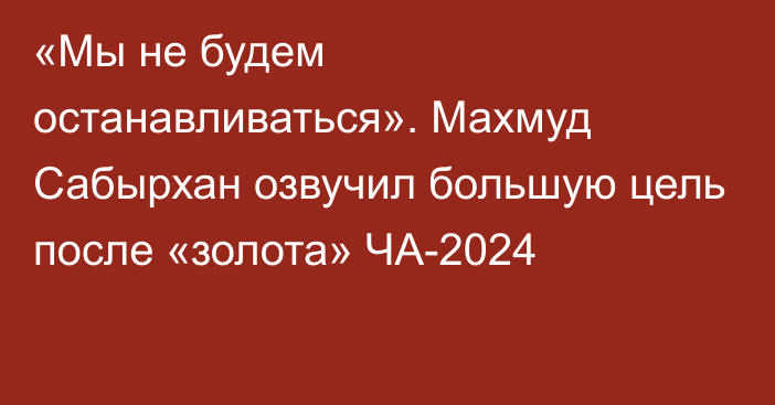 «Мы не будем останавливаться». Махмуд Сабырхан озвучил большую цель после «золота» ЧА-2024