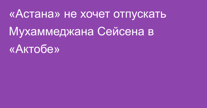 «Астана» не хочет отпускать Мухаммеджана Сейсена в «Актобе»