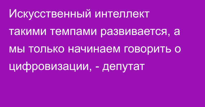 Искусственный интеллект  такими темпами развивается, а мы только начинаем говорить о цифровизации, - депутат