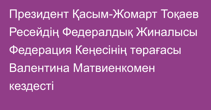 Президент Қасым-Жомарт Тоқаев Ресейдің Федералдық Жиналысы Федерация Кеңесінің төрағасы Валентина Матвиенкомен кездесті