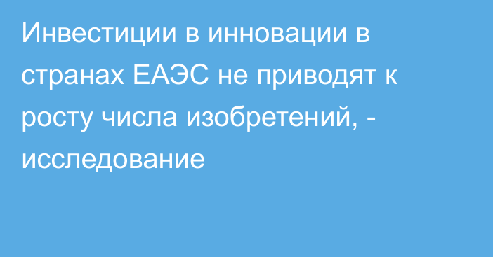 Инвестиции в инновации в странах ЕАЭС не приводят к росту числа изобретений, - исследование