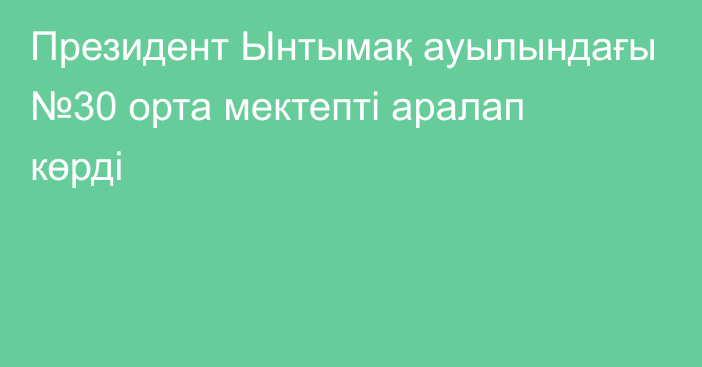 Президент Ынтымақ ауылындағы №30 орта мектепті аралап көрді