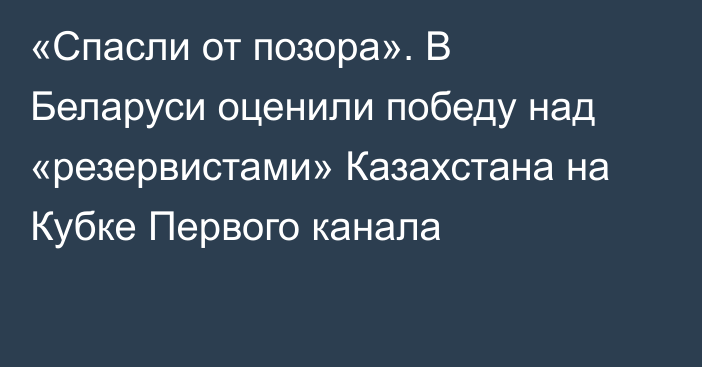 «Спасли от позора». В Беларуси оценили победу над «резервистами» Казахстана на Кубке Первого канала