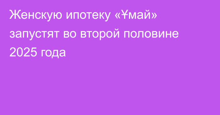 Женскую ипотеку «Ұмай» запустят во второй половине 2025 года