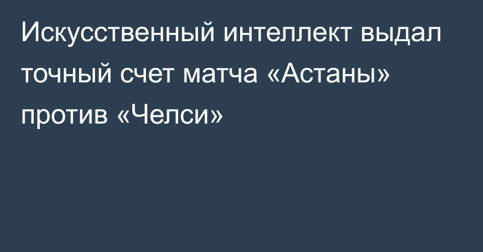 Искусственный интеллект выдал точный счет матча «Астаны» против «Челси»