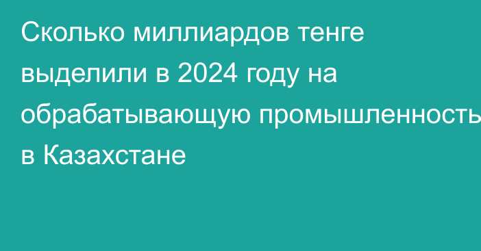 Сколько миллиардов тенге выделили в 2024 году на обрабатывающую промышленность в Казахстане