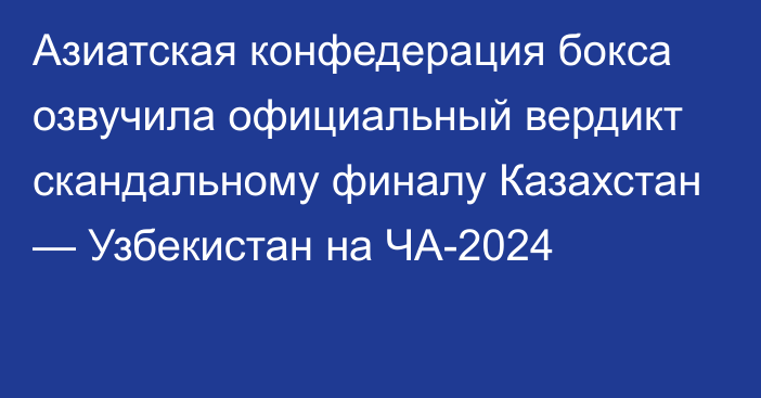 Азиатская конфедерация бокса озвучила официальный вердикт скандальному финалу Казахстан — Узбекистан на ЧА-2024