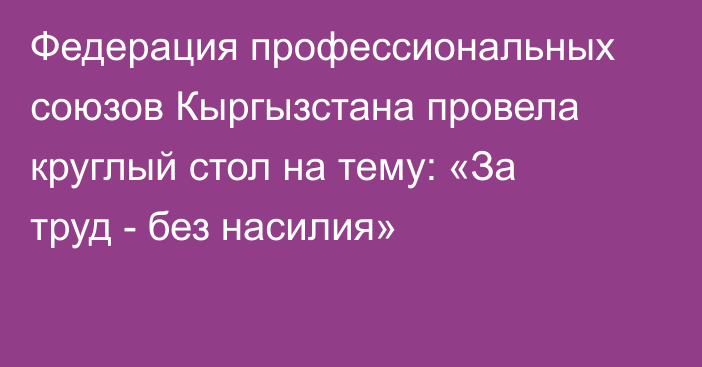 Федерация профессиональных союзов Кыргызстана провела круглый стол на тему: «За труд - без насилия»