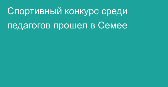 Спортивный конкурс среди педагогов прошел в Семее