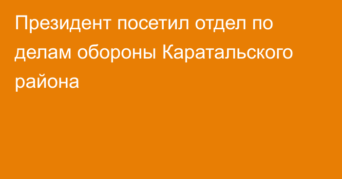 Президент посетил отдел по делам обороны Каратальского района