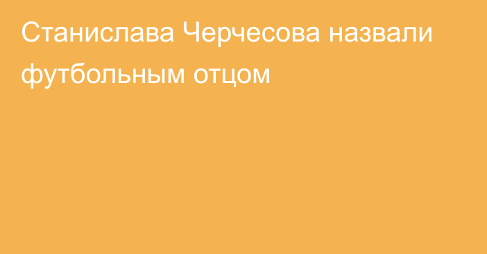 Станислава Черчесова назвали футбольным отцом