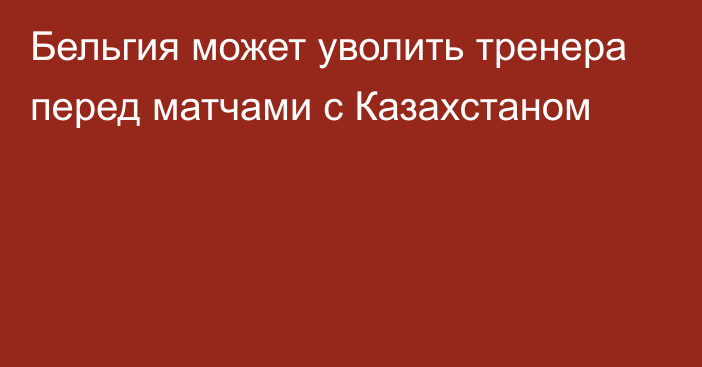 Бельгия может уволить тренера перед матчами с Казахстаном