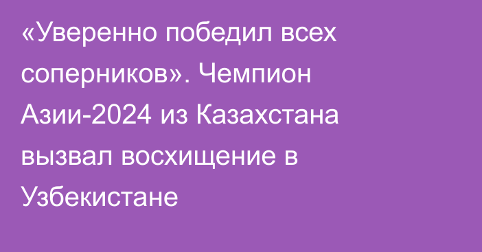 «Уверенно победил всех соперников». Чемпион Азии-2024 из Казахстана вызвал восхищение в Узбекистане