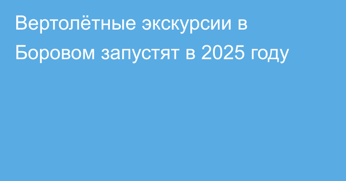 Вертолётные экскурсии в Боровом запустят в 2025 году