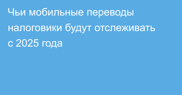 Чьи мобильные переводы налоговики будут отслеживать с 2025 года