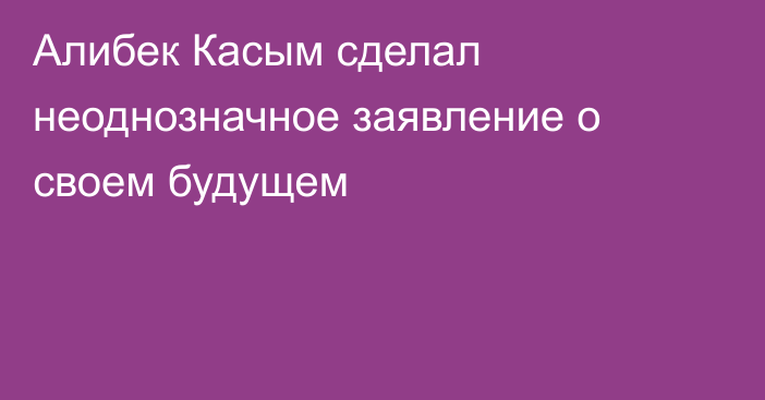 Алибек Касым сделал неоднозначное заявление о своем будущем