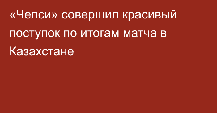 «Челси» совершил красивый поступок по итогам матча в Казахстане